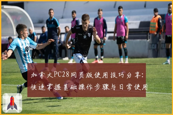 加拿大PC28网页版使用技巧分享：快速掌握基础操作步骤与日常使用场景解析