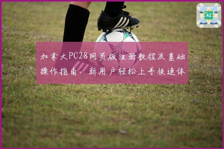 加拿大PC28网页版注册教程及基础操作指南，新用户轻松上手快速体验完整平台功能