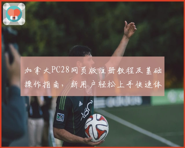 加拿大PC28网页版注册教程及基础操作指南，新用户轻松上手快速体验完整平台功能